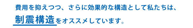 費用を抑えつつ、さらに効果的な構造として制震構造をおすすめしています。